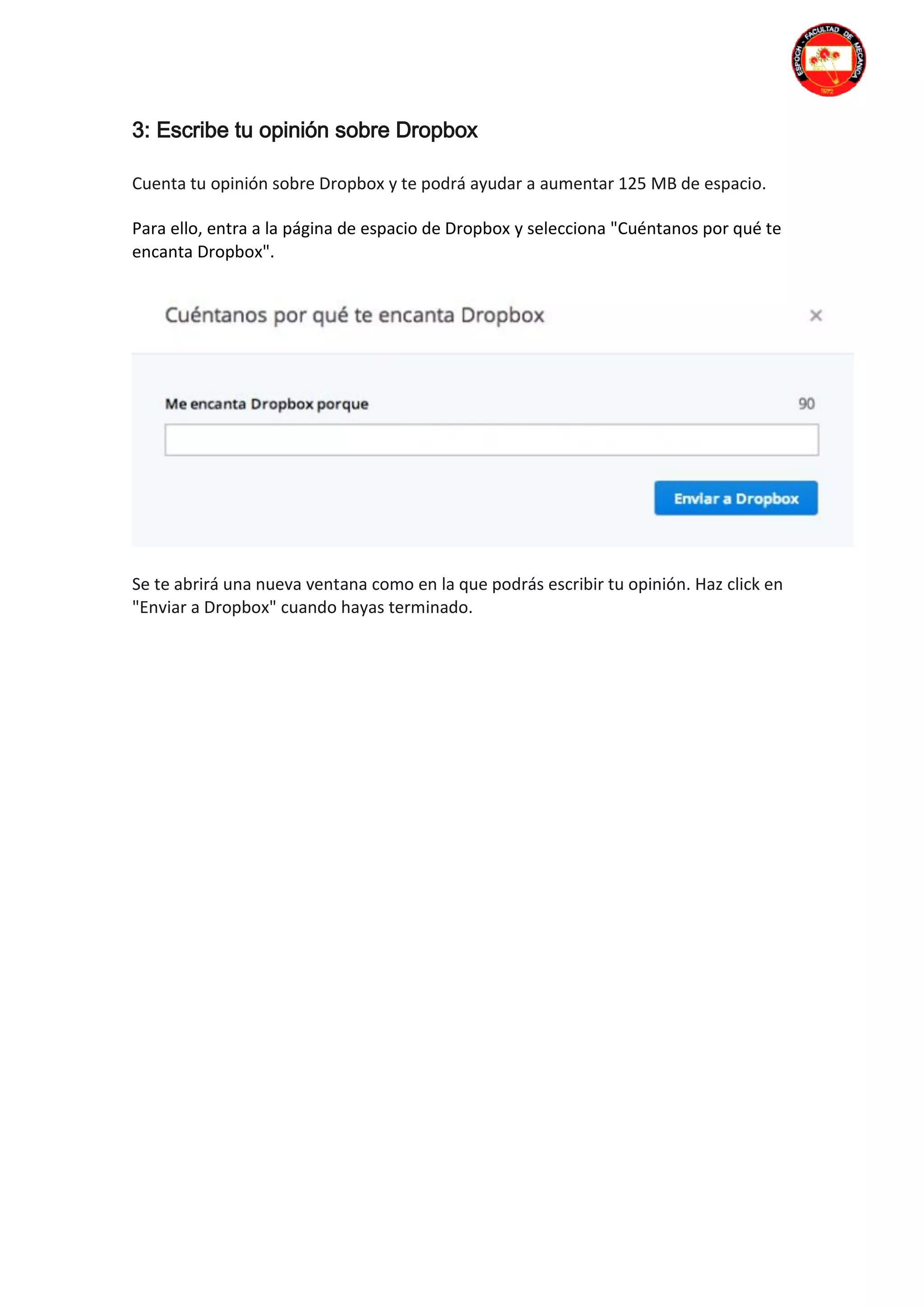 3: Escribe tu opinión sobre Dropbox
Cuenta tu opinión sobre Dropbox y te podrá ayudar a aumentar 125 MB de espacio.
Para ello, entra a la página de espacio de Dropbox y selecciona "Cuéntanos por qué te
encanta Dropbox".
Se te abrirá una nueva ventana como en la que podrás escribir tu opinión. Haz click en
"Enviar a Dropbox" cuando hayas terminado.
 