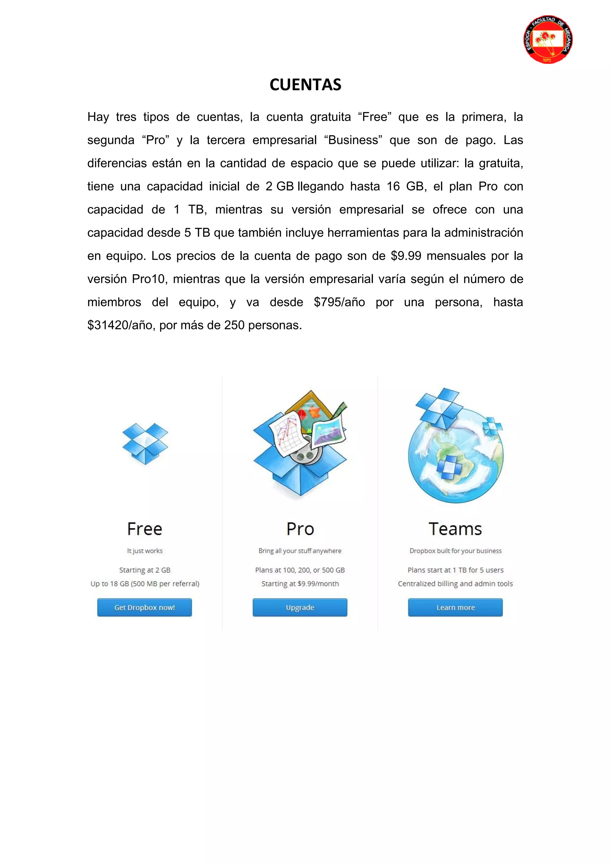 CUENTAS
Hay tres tipos de cuentas, la cuenta gratuita “Free” que es la primera, la
segunda “Pro” y la tercera empresarial “Business” que son de pago. Las
diferencias están en la cantidad de espacio que se puede utilizar: la gratuita,
tiene una capacidad inicial de 2 GB llegando hasta 16 GB, el plan Pro con
capacidad de 1 TB, mientras su versión empresarial se ofrece con una
capacidad desde 5 TB que también incluye herramientas para la administración
en equipo. Los precios de la cuenta de pago son de $9.99 mensuales por la
versión Pro10, mientras que la versión empresarial varía según el número de
miembros del equipo, y va desde $795/año por una persona, hasta
$31420/año, por más de 250 personas.
 