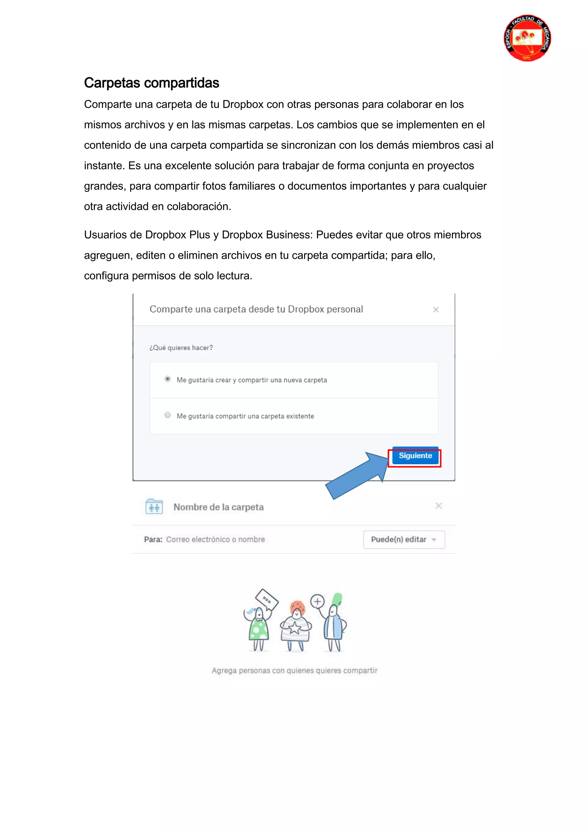 Carpetas compartidas
Comparte una carpeta de tu Dropbox con otras personas para colaborar en los
mismos archivos y en las mismas carpetas. Los cambios que se implementen en el
contenido de una carpeta compartida se sincronizan con los demás miembros casi al
instante. Es una excelente solución para trabajar de forma conjunta en proyectos
grandes, para compartir fotos familiares o documentos importantes y para cualquier
otra actividad en colaboración.
Usuarios de Dropbox Plus y Dropbox Business: Puedes evitar que otros miembros
agreguen, editen o eliminen archivos en tu carpeta compartida; para ello,
configura permisos de solo lectura.
 