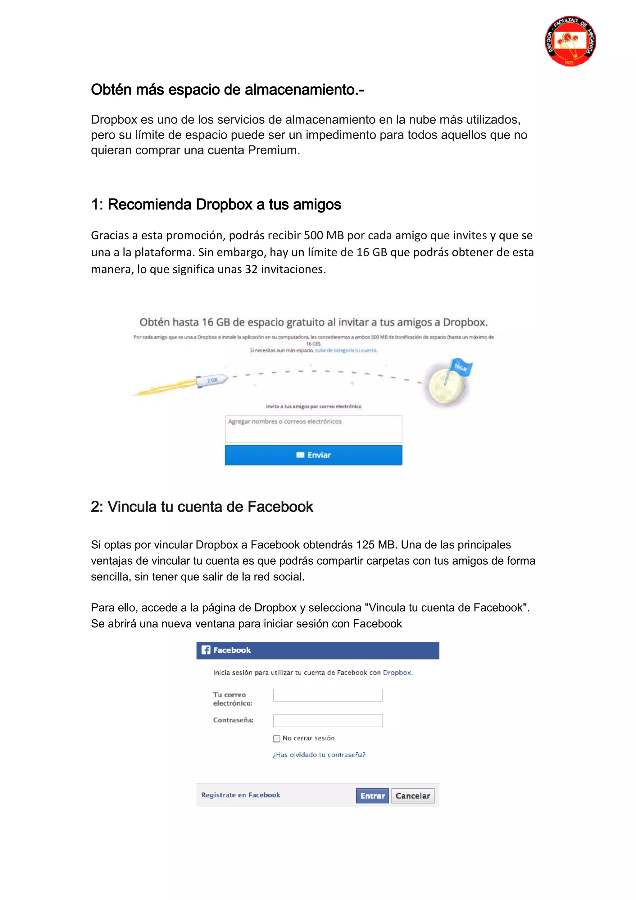 Obtén más espacio de almacenamiento.-
Dropbox es uno de los servicios de almacenamiento en la nube más utilizados,
pero su límite de espacio puede ser un impedimento para todos aquellos que no
quieran comprar una cuenta Premium.
1: Recomienda Dropbox a tus amigos
Gracias a esta promoción, podrás recibir 500 MB por cada amigo que invites y que se
una a la plataforma. Sin embargo, hay un límite de 16 GB que podrás obtener de esta
manera, lo que significa unas 32 invitaciones.
2: Vincula tu cuenta de Facebook
Si optas por vincular Dropbox a Facebook obtendrás 125 MB. Una de las principales
ventajas de vincular tu cuenta es que podrás compartir carpetas con tus amigos de forma
sencilla, sin tener que salir de la red social.
Para ello, accede a la página de Dropbox y selecciona "Vincula tu cuenta de Facebook".
Se abrirá una nueva ventana para iniciar sesión con Facebook
 