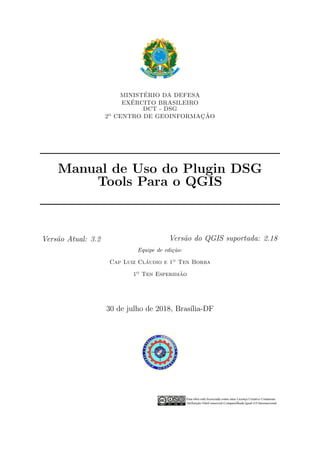 MINIST´ERIO DA DEFESA
EX´ERCITO BRASILEIRO
DCT - DSG
2o CENTRO DE GEOINFORMAC¸ ˜AO
Manual de Uso do Plugin DSG
Tools Para o QGIS
Vers˜ao Atual: 3.2 Vers˜ao do QGIS suportada: 2.18
Equipe de edi¸c˜ao:
Cap Luiz Cl´audio e 1o Ten Borba
1o Ten Esperidi˜ao
30 de julho de 2018, Bras´ılia-DF
 