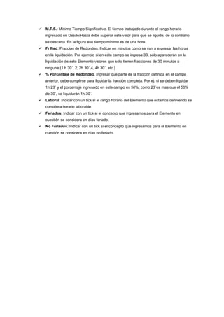 M.T.S.: Mínimo Tiempo Significativo. El tiempo trabajado durante el rango horario
ingresado en Desde/Hasta debe superar este valor para que se liquide, de lo contrario
se descarta. En la figura ese tiempo mínimo es de una hora.
Fr Red: Fracción de Redondeo. Indicar en minutos como se van a expresar las horas
en la liquidación. Por ejemplo si en este campo se ingresa 30, sólo aparecerán en la
liquidación de este Elemento valores que sólo tienen fracciones de 30 minutos o
ninguna (1 h 30´, 2, 2h 30´,4, 4h 30´, etc.).
% Porcentaje de Redondeo. Ingresar qué parte de la fracción definida en el campo
anterior, debe cumplirse para liquidar la fracción completa. Por ej. si se deben liquidar
1h 23´ y el porcentaje ingresado en este campo es 50%, como 23´es mas que el 50%
de 30´, se liquidarán 1h 30´.
Laboral: Indicar con un tick si el rango horario del Elemento que estamos definiendo se
considera horario laborable.
Feriados: Indicar con un tick si el concepto que ingresamos para el Elemento en
cuestión se considera en días feriado.
No Feriados: Indicar con un tick si el concepto que ingresamos para el Elemento en
cuestión se considera en días no feriado.
 