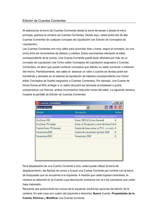 Edición de Cuentas Corrientes
Al seleccionar el icono de Cuentas Corrientes desde la barra de tareas o desde el menú
principal, aparece la ventana de Cuentas Corrientes. Desde aquí, usted podrá dar de alta
Cuentas Corrientes de cualquier concepto de Liquidación (ver Edición de Conceptos de
Liquidación).
Las Cuentas Corrientes son muy útiles para acumular días u horas, según el concepto, en una
única ficha de movimientos de débitos y créditos. Estos movimientos afectarán el saldo
correspondiente de la cuenta. Una Cuenta Corriente puede estar afectada por más de un
concepto de Liquidación (ver Cómo editar Conceptos de Liquidación asignados a Cuentas
Corrientes), es decir que puede contener conceptos que afecten su saldo sumando o restando
del mismo. Periódicamente, ese saldo al alcanzar un valor o cuando se decida podrá ser
transferido y abonado en el sistema de liquidación de haberes correspondiente (ver Cómo
editar Conceptos de Sueldo asignados a Cuentas Corrientes). Por ejemplo, una Cuenta de
Horas Extras al 50% al llegar a un saldo tal podrá ser abonada al empleado o podrá
compensarse con francos; ambos movimientos reducirán horas del saldo. La siguiente ventana
muestra la pantalla de Edición de Cuentas Corrientes:
Para desplazarse de una Cuenta Corriente a otra, usted puede utilizar la barra de
desplazamiento, las flechas de cursor o buscar una Cuenta Corriente por nombre con la barra
de búsquedas que se encuentra a la izquierda. A medida que usted ingrese caracteres, la
ventana se detendrá en la Cuenta cuya descripción comience con el o los caracteres que usted
haya ingresado.
Recuerde que presionando los íconos de la izquierda, tendrá las opciones de edición de la
ventana. En este caso son cuatro (de izquierda a derecha): Nueva Cuenta, Propiedades de la
Cuenta, Eliminar y Modificar una Cuenta Corriente.
 