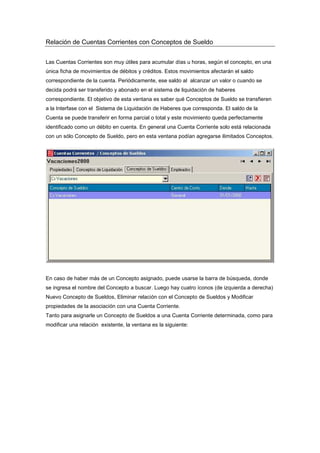 Relación de Cuentas Corrientes con Conceptos de Sueldo
Las Cuentas Corrientes son muy útiles para acumular días u horas, según el concepto, en una
única ficha de movimientos de débitos y créditos. Estos movimientos afectarán el saldo
correspondiente de la cuenta. Periódicamente, ese saldo al alcanzar un valor o cuando se
decida podrá ser transferido y abonado en el sistema de liquidación de haberes
correspondiente. El objetivo de esta ventana es saber qué Conceptos de Sueldo se transfieren
a la Interfase con el Sistema de Liquidación de Haberes que corresponda. El saldo de la
Cuenta se puede transferir en forma parcial o total y este movimiento queda perfectamente
identificado como un débito en cuenta. En general una Cuenta Corriente solo está relacionada
con un sólo Concepto de Sueldo, pero en esta ventana podían agregarse ilimitados Conceptos.
En caso de haber más de un Concepto asignado, puede usarse la barra de búsqueda, donde
se ingresa el nombre del Concepto a buscar. Luego hay cuatro íconos (de izquierda a derecha)
Nuevo Concepto de Sueldos, Eliminar relación con el Concepto de Sueldos y Modificar
propiedades de la asociación con una Cuenta Corriente.
Tanto para asignarle un Concepto de Sueldos a una Cuenta Corriente determinada, como para
modificar una relación existente, la ventana es la siguiente:
 