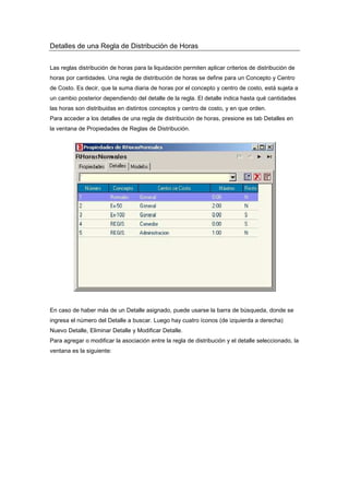 Detalles de una Regla de Distribución de Horas
Las reglas distribución de horas para la liquidación permiten aplicar criterios de distribución de
horas por cantidades. Una regla de distribución de horas se define para un Concepto y Centro
de Costo. Es decir, que la suma diaria de horas por el concepto y centro de costo, está sujeta a
un cambio posterior dependiendo del detalle de la regla. El detalle indica hasta qué cantidades
las horas son distribuidas en distintos conceptos y centro de costo, y en que orden.
Para acceder a los detalles de una regla de distribución de horas, presione es tab Detalles en
la ventana de Propiedades de Reglas de Distribución.
En caso de haber más de un Detalle asignado, puede usarse la barra de búsqueda, donde se
ingresa el número del Detalle a buscar. Luego hay cuatro íconos (de izquierda a derecha)
Nuevo Detalle, Eliminar Detalle y Modificar Detalle.
Para agregar o modificar la asociación entre la regla de distribución y el detalle seleccionado, la
ventana es la siguiente:
 