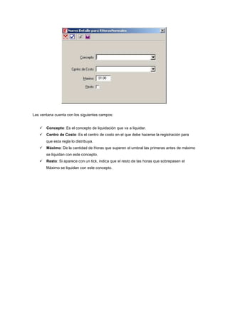 Las ventana cuenta con los siguientes campos:
Concepto: Es el concepto de liquidación que va a liquidar.
Centro de Costo: Es el centro de costo en el que debe hacerse la registración para
que esta regla lo distribuya.
Máximo: De la cantidad de Horas que superen el umbral las primeras antes de máximo
se liquidan con este concepto.
Resto: Si aparece con un tick, indica que el resto de las horas que sobrepasen el
Máximo se liquidan con este concepto.
 