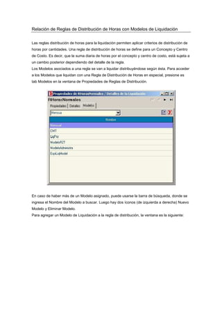 Relación de Reglas de Distribución de Horas con Modelos de Liquidación
Las reglas distribución de horas para la liquidación permiten aplicar criterios de distribución de
horas por cantidades. Una regla de distribución de horas se define para un Concepto y Centro
de Costo. Es decir, que la suma diaria de horas por el concepto y centro de costo, está sujeta a
un cambio posterior dependiendo del detalle de la regla.
Los Modelos asociados a una regla se van a liquidar distribuyéndose según ésta. Para acceder
a los Modelos que liquidan con una Regla de Distribución de Horas en especial, presione es
tab Modelos en la ventana de Propiedades de Reglas de Distribución.
En caso de haber más de un Modelo asignado, puede usarse la barra de búsqueda, donde se
ingresa el Nombre del Modelo a buscar. Luego hay dos íconos (de izquierda a derecha) Nuevo
Modelo y Eliminar Modelo.
Para agregar un Modelo de Liquidación a la regla de distribución, la ventana es la siguiente:
 