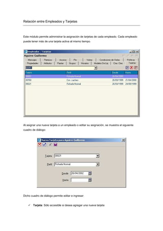 Relación entre Empleados y Tarjetas
Este módulo permite administrar la asignación de tarjetas de cada empleado. Cada empleado
puede tener más de una tarjeta activa al mismo tiempo.
Al asignar una nueva tarjeta a un empleado o editar su asignación, se muestra el siguiente
cuadro de diálogo:
Dicho cuadro de diálogo permite editar e ingresar:
Tarjeta: Sólo accesible si desea agregar una nueva tarjeta
 