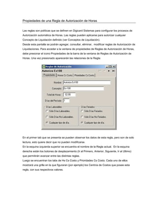 Propiedades de una Regla de Autorización de Horas
Las reglas son políticas que se definen en Digicard Sistemas para configurar los procesos de
Autorización automática de Horas. Las reglas pueden aplicarse para autorizar cualquier
Concepto de Liquidación definido (ver Conceptos de Liquidación).
Desde esta pantalla se podrán agregar, consultar, eliminar, modificar reglas de Autorización de
Liquidaciones. Para acceder a la ventana de propiedades de Reglas de Autorización de Horas,
debe presionar el icono Propiedades de la barra de la ventana de Reglas de Autorización de
Horas. Una vez presionado aparecerán las relaciones de la Regla:
En el primer tab que se presenta se pueden observar los datos de esta regla, pero son de solo
lectura, esto quiere decir que no pueden modificarse.
En la esquina izquierda superior se encuentra el nombre de la Regla actual. En la esquina
derecha están los botones de desplazamiento (Ir al Primero, Anterior, Siguiente, Ir al Ultimo)
que permitirán avanzar entre las distintas reglas.
Luego se encuentran los tabs de Hs Cs Costo y Prioridades Cs Costo. Cada uno de ellos
mostrará una grilla en la que figuraran (por ejemplo) los Centros de Costos que posee esta
regla, con sus respectivos valores.
 