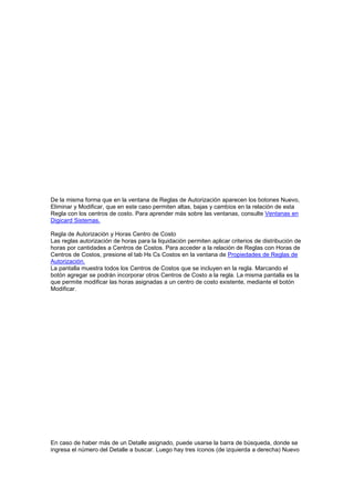 De la misma forma que en la ventana de Reglas de Autorización aparecen los botones Nuevo,
Eliminar y Modificar, que en este caso permiten altas, bajas y cambios en la relación de esta
Regla con los centros de costo. Para aprender más sobre las ventanas, consulte Ventanas en
Digicard Sistemas.
Regla de Autorización y Horas Centro de Costo
Las reglas autorización de horas para la liquidación permiten aplicar criterios de distribución de
horas por cantidades a Centros de Costos. Para acceder a la relación de Reglas con Horas de
Centros de Costos, presione el tab Hs Cs Costos en la ventana de Propiedades de Reglas de
Autorización.
La pantalla muestra todos los Centros de Costos que se incluyen en la regla. Marcando el
botón agregar se podrán incorporar otros Centros de Costo a la regla. La misma pantalla es la
que permite modificar las horas asignadas a un centro de costo existente, mediante el botón
Modificar.
En caso de haber más de un Detalle asignado, puede usarse la barra de búsqueda, donde se
ingresa el número del Detalle a buscar. Luego hay tres íconos (de izquierda a derecha) Nuevo
 