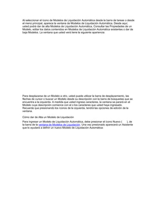 Al seleccionar el ícono de Modelos de Liquidación Automática desde la barra de tareas o desde
el menú principal, aparece la ventana de Modelos de Liquidación Automática. Desde aquí,
usted podrá dar de alta Modelos de Liquidación Automática, Consultar las Propiedades de un
Modelo, editar los datos contenidos en Modelos de Liquidación Automática existentes o dar de
baja Modelos. La ventana que usted verá tiene la siguiente apariencia:
Para desplazarse de un Modelo a otro, usted puede utilizar la barra de desplazamiento, las
flechas de cursor o buscar un Modelo desde su descripción con la barra de búsquedas que se
encuentra a la izquierda. A medida que usted ingrese caracteres, la ventana se parará en el
Modelo cuya descripción comience con el o los caracteres que usted haya ingresado.
Recuerde que presionando los íconos de la izquierda, tendrá las opciones de edición de la
ventana.
Cómo dar de Alta un Modelo de Liquidación
Para ingresar un Modelo de Liquidación Automática, debe presionar el ícono Nuevo ( ), de
la barra de la ventana de Modelos de Liquidación. Una vez presionado aparecerá un Asistente
que lo ayudará a definir un nuevo Modelo de Liquidación Automática:
 