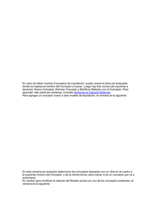 En caso de haber muchos Conceptos de Liquidación, puede usarse la barra de búsqueda,
donde se ingresa el nombre del Concepto a buscar. Luego hay tres íconos (de izquierda a
derecha): Nuevo Concepto, Eliminar Concepto y Modificar Relación con el Concepto. Para
aprender más sobre las ventanas, consulte Ventanas en Digicard Sistemas.
Para agregar un concepto nuevo a este modelo de liquidación, la ventana es la siguiente:
En esta ventana es necesario seleccionar los conceptos deseados con un click en el cuadro a
la izquierda (Incluir) del Concepto, y de la misma forma, para indicar si es un concepto que va a
autorizarse.
En cambio para modificar la relación del Modelo actual con uno de los conceptos existentes, la
ventana es la siguiente:
 