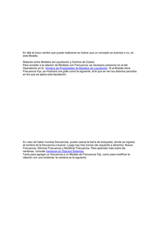 En ella el único cambio que puede realizarse es indicar que un concepto se autoriza o no, en
este Modelo.
Relación entre Modelos de Liquidación y Centros de Costos
Para acceder a la relación de Modelos con Frecuencia, es necesario presionar en el tab
Operadores en la Ventana de Propiedades de Modelos de Liquidación. Si el Modelo tiene
Frecuencia Fija, se mostrará una grilla como la siguiente, el la que se ven los distintos períodos
en los que se aplica esta liquidación.
En caso de haber muchas frecuencias, puede usarse la barra de búsqueda, donde se ingresa
el nombre de la frecuencia a buscar. Luego hay tres íconos (de izquierda a derecha): Nueva
Frecuencia, Eliminar Frecuencia y Modificar Frecuencia. Para aprender más sobre las
ventanas, consulte Ventanas en Digicard Sistemas.
Tanto para agregar un frecuencia a un Modelo de Frecuencia Fija, como para modificar la
relación con una existente, la ventana es la siguiente:
 
