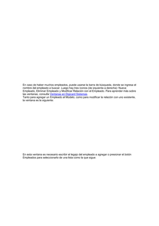 En caso de haber muchos empleados, puede usarse la barra de búsqueda, donde se ingresa el
nombre del empleado a buscar. Luego hay tres íconos (de izquierda a derecha): Nueva
Empleado, Eliminar Empleado y Modificar Relación con el Empleado. Para aprender más sobre
las ventanas, consulte Ventanas en Digicard Sistemas.
Tanto para agregar un Empleado al Modelo, como para modificar la relación con uno existente,
la ventana es la siguiente:
En esta ventana es necesario escribir el legajo del empleado a agregar o presionar el botón
Empleados para seleccionarlo de una lista como la que sigue:
 