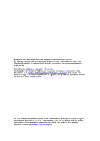 Para saber más acerca de este tipo de ventanas, consulte Ventanas Agregar.
Es necesario además, definir fechas desde y hasta entre las cuales se liquida según este
Modelo al Empleado. En caso de Modificación los únicos datos que pueden cambiarse son
estas fechas.
Relación entre Modelos de Liquidación y Frecuencia
Para acceder a la relación de Modelos con Frecuencia, es necesario presionar en el tab
Operadores en la Ventana de Propiedades de Modelos de Liquidación. Si el Modelo tiene
Frecuencia Fija, se mostrará una grilla como la siguiente, el la que se ven los distintos períodos
en los que se aplica esta liquidación.
En caso de haber muchas frecuencias, puede usarse la barra de búsqueda, donde se ingresa
el nombre de la frecuencia a buscar. Luego hay tres íconos (de izquierda a derecha): Nueva
Frecuencia, Eliminar Frecuencia y Modificar Frecuencia. Para aprender más sobre las
ventanas, consulte Ventanas en Digicard Sistemas.
 