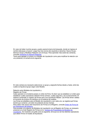 En caso de haber muchos grupos, puede usarse la barra de búsqueda, donde se ingresa el
nombre del grupo a buscar. Luego hay tres íconos (de izquierda a derecha): Nueva Grupo,
Eliminar Grupo y Modificar Relación con el Grupo. Para aprender más sobre las ventanas,
consulte Ventanas en Digicard Sistemas.
Tanto para agregar un grupo a un Modelo de Liquidación como para modificar la relación con
uno existente, la ventana es la siguiente:
En esta ventana es necesario seleccionar un grupo y asignarle fechas desde y hasta, entre las
cuales se liquida al grupo según este Modelo.
Relación entre Modelos de Liquidación y
Registro de Firmas
Cada operador en el sistema posee un orden de firma. Es decir que se establece un orden para
establecer cuales operadores deberán firmar primero, cuales segundo y así sucesivamente. El
sistema contempla un registro de firmas para una Liquidación Master. Las firmas tienen validez
al momento de producir la interface con el sistema de sueldos.
Las firmas se establece para el Modelo de Liquidación y por cada uno, se registra qué firmas
tendrá que contener y el orden de prelación de las mismas.
Para saber más acerca del mecanismo de Firmas en el Registro, consulta Orden de Firma de
los Operadores del Sistema.
Para acceder a la relación de Modelos de Liquidación con el Registro de Firmas, es necesario
presionar en el tab Registro de Firmas en la Ventana de Propiedades de Modelos de
Liquidación. Se mostrará una grilla como la siguiente, el la que se ven los distintos operadores
que deben firmar el modelo de liquidación.
 