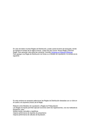 En caso de haber muchas Reglas de Distribución, puede usarse la barra de búsqueda, donde
se ingresa el nombre de la regla a buscar. Luego hay dos íconos: Nueva Regla y Eliminar
Regla. Para aprender más sobre las ventanas, consulte Ventanas en Digicard Sistemas.
Para agregar una Regla de Distribución de Horas a un Modelo de Liquidación, la ventana es la
siguiente:
En esta ventana es necesario seleccionar las Reglas de Distribución deseadas con un click en
el cuadro a la izquierda (Incluir) de la Regla.
Relación entre Modelos de Liquidación y Reglas de Preliquidación
Las Reglas de Ajuste permiten ejecutar acciones sobre las registraciones, una vez realizada la
liquidación, para
facilitar tareas manuales y repetitivas
mejorar performance de reportes de presentismo
mejorar performance de cálculos de liquidación.
 