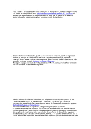 Para acceder a la relación de Modelos con Reglas de Preliquidación, es necesario presionar el
tab Reglas de Preliquidación en la Ventana de Propiedades de Modelos de Liquidación. La
ventana que aparecerá tiene la siguiente apariencia, en la que se puede ver la grilla que
contiene todas las reglas que se aplican para este modelo de liquidación.
En caso de haber muchas reglas, puede usarse la barra de búsqueda, donde se ingresa el
nombre de la Regla de Preliquidación a buscar. Luego hay tres íconos (de izquierda a
derecha): Nueva Regla, Eliminar Regla y Modificar Relación con la Regla. Para aprender más
sobre las ventanas, consulte Ventanas en Digicard Sistemas.
Tanto para agregar una Regla de Preliquidación a un Modelo, como para modificar la relación
con una existente, la ventana es la siguiente:
En esta ventana es necesario seleccionar una Regla en el cuadro superior y definir en los
casos que sea necesario: la Tolerancia, los Conceptos y los Centros de Costos que
correspondan a esta Regla. Para aprender más acerca de Reglas de Preliquidación, consulte
Definición de Reglas de Preliquidación.
Relación entre Modelos de Liquidación y Reglas de Ajuste (Post Liquidación)
El sistema permite ejecutar, posterior a la liquidación, reglas de ajuste con el fin de calcular
premios, descuentos o algún otro concepto especial como viáticos, almuerzos, que dependan
del cumplimiento horario o de datos provenientes de otra fuente de datos. Estas reglas se
escriben en lenguaje nativo del servidor (T-SQL, PL/SQL) y se ejecutan dinámicamente una a
una al termino de la liquidación, solo basta decirle al liquidador qué procedimiento ejecutar y en
 
