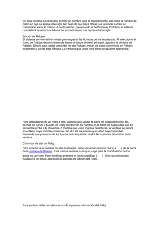En esta ventana es necesario escribir un nombre para el procedimiento, así como el número de
orden en que se aplica esta regla (en caso de que haya otras) y es opcional escribir un
comentario sobre el mismo. A continuación, presionando el botón Crear Prototipo, el sistema
completará la estructura básica del procedimiento que representa la regla.
Edición de Relojes
El sistema permite definir relojes para registrar las fichadas de los empleados. Al seleccionar el
ícono de Relojes desde la barra de tareas o desde el menú principal, aparece la ventana de
Relojes. Desde aquí, usted podrá dar de alta Relojes, editar los datos contenidos en Relojes
existentes o dar de baja Relojes. La ventana que usted verá tiene la siguiente apariencia:
Para desplazarse de un Reloj a otro, usted puede utilizar la barra de desplazamiento, las
flechas de cursor o buscar un Reloj escribiendo su nombre en la barra de búsquedas que se
encuentra arriba a la izquierda. A medida que usted ingrese caracteres, la ventana se parará
en el Reloj cuyo nombre comience con el o los caracteres que usted haya ingresado.
Recuerde que presionando los íconos de la izquierda, tendrá las opciones de edición de la
ventana.
Cómo dar de alta un Reloj
Para acceder a la ventana de alta de Relojes, debe presionar el ícono Nuevo ( ), de la barra
de la ventana de Relojes. Esta misma ventana es la que surge para la modificación de los
datos de un Reloj. Para modificar presione el ícono Modificar ( ). Una vez presionado
cualquiera de estos, aparecerá la pantalla de edición del Reloj:
Esta ventana debe completarse con la siguiente información del Reloj:
 
