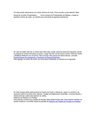 Un reloj puede relacionarse con varios centros de costo. Para acceder a esta relación debe
presionar el botón Propiedades ( ) de la ventana de Propiedades de Relojes, y luego la
pestaña centros de costo. La ventana que verá tiene la siguiente apariencia:
En caso de haber más de un centro para este reloj, puede usarse la barra de búsqueda, donde
se ingresa el nombre del centro a buscar. Luego hay tres íconos Nuevo Centro, Eliminar Centro
y Modificar Relación con el Centro. Para conocer más acerca de estos botones, consulte
Características de navegación y Ventanas de Digicard Sistemas.
Para agregar un centro de costo, así como para modificarlo, la ventana es la siguiente:
En esta ventana debe seleccionarse el Centro de Costo a relacionar, según su nombre y es
necesario definir los datos de la relación: Código de Registración extendida, y Fechas Desde y
Hasta entre las cuales esta relación es válida.
Relación de Relojes con Perfiles
Esta relación muestra que perfiles de fichado tolera determinado reloj. Esta relación también se
puede modificar o consultar desde la pantalla de Relación de Perfiles de Fichado con Relojes.
 