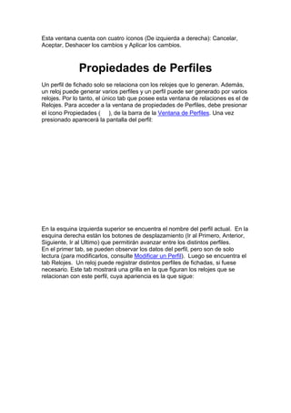 Esta ventana cuenta con cuatro íconos (De izquierda a derecha): Cancelar,
Aceptar, Deshacer los cambios y Aplicar los cambios.
Propiedades de Perfiles
Un perfil de fichado solo se relaciona con los relojes que lo generan. Además,
un reloj puede generar varios perfiles y un perfil puede ser generado por varios
relojes. Por lo tanto, el único tab que posee esta ventana de relaciones es el de
Relojes. Para acceder a la ventana de propiedades de Perfiles, debe presionar
el ícono Propiedades ( ), de la barra de la Ventana de Perfiles. Una vez
presionado aparecerá la pantalla del perfil:
En la esquina izquierda superior se encuentra el nombre del perfil actual. En la
esquina derecha están los botones de desplazamiento (Ir al Primero, Anterior,
Siguiente, Ir al Ultimo) que permitirán avanzar entre los distintos perfiles.
En el primer tab, se pueden observar los datos del perfil, pero son de solo
lectura (para modificarlos, consulte Modificar un Perfil). Luego se encuentra el
tab Relojes. Un reloj puede registrar distintos perfiles de fichadas, si fuese
necesario. Este tab mostrará una grilla en la que figuran los relojes que se
relacionan con este perfil, cuya apariencia es la que sigue:
 