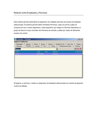 Relación entre Empleados y Permisos
Este módulo permite administrar la asignación de múltiples permisos de acceso al empleado
seleccionado. El sistema permite definir ilimitados Permisos, cada uno de los cuales se
compone de uno o varios segmentos. Cada segmento que integra un Permiso representa un
grupo de días en el que coinciden los Permisos de entrada y salida por medio de diferentes
puestos de control.
Al asignar un permiso, o editar su asignación al empleado seleccionado se muestra el siguiente
cuadro de diálogo:
 