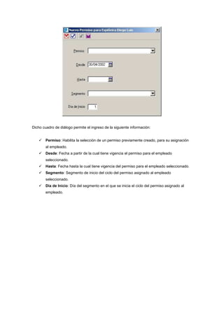 Dicho cuadro de diálogo permite el ingreso de la siguiente información:
Permiso: Habilita la selección de un permiso previamente creado, para su asignación
al empleado.
Desde: Fecha a partir de la cual tiene vigencia el permiso para el empleado
seleccionado.
Hasta: Fecha hasta la cual tiene vigencia del permiso para el empleado seleccionado.
Segmento: Segmento de inicio del ciclo del permiso asignado al empleado
seleccionado.
Dia de Inicio: Día del segmento en el que se inicia el ciclo del permiso asignado al
empleado.
 
