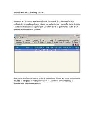 Relación entre Empleados y Pautas
Las pautas son las normas generales de liquidación y cálculo de presentismo de cada
empleado. Un empleado puede tener más de una pauta, siempre y cuando las fechas de inicio
y finalización de éstas no se superpongan. La ventana donde se gestionan las pautas de un
empleado determinado es la siguiente:
Al agregar un empleado, el sistema le asigna una pauta por defecto, que puede ser modificada.
El cuadro de diálogo de inserción y modificación de una relación entre una pauta y un
empleado tiene la siguiente apariencia:
 