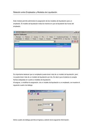 Relación entre Empleados y Modelos de Liquidación
Este módulo permite administrar la asignación de los modelos de liquidación para un
empleado. El modelo de liquidación indica la manera en que se liquidarán las horas del
empleado.
Es importante destacar que un empleado puede tener más de un modelo de liquidación, pero
no puede tener más de un modelo de liquidación por día. Es decir que el sistema no acepta
fechas solapadas en cuanto a modelos de liquidación.
Al asignar, o modificar la asignación, de un modelo de liquidación a un empleado, se muestra el
siguiente cuadro de diálogo:
Dicho cuadro de diálogo permite el ingreso y edición de la siguiente información:
 