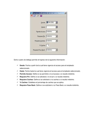 Dicho cuadro de diálogo permite el ingreso de la siguiente información:
Desde: Fecha a partir de la cual tiene vigencia el acceso para el empleado
seleccionado.
Hasta: Fecha hasta la cual tiene vigencia el acceso para el empleado seleccionado.
Permite Acceso: Define si se permitirá o no el acceso o si resulta indistinto.
Requiere Pin: Define si se solicitará o no el pin o si resulta indistinto.
Requiere Cacheo: Define si se solicitará o no cacheo o si resulta indistinto.
% Cacheo: Establece el porcentaje de cacheo que se aplica.
Requiere Pass Back: Define si se solicitará o no Pass Back o si resulta indistinto.
 