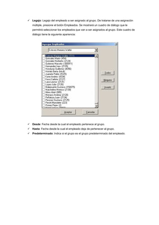 Legajo: Legajo del empleado a ser asignado al grupo. De tratarse de una asignación
múltiple, presione el botón Empleados. Se mostrará un cuadro de diálogo que le
permitirá seleccionar los empleados que van a ser asignados al grupo. Este cuadro de
diálogo tiene la siguiente apariencia:
Desde: Fecha desde la cual el empleado pertenece al grupo.
Hasta: Fecha desde la cual el empleado deja de pertenecer al grupo.
Predeterminado: Indica si el grupo es el grupo predeterminado del empleado.
 