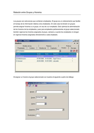 Relación entre Grupos y Horarios
Los grupos son estructuras que contienen empleados. El grupo es un ordenamiento que facilita
el manejo de la información relativa a los empleados. En este caso la división en grupos
permite asignar horarios a un grupo, en vez de a un empleado. Esto optimiza la administración
de los horarios de los empleados, pues para empleados pertenecientes al grupo seleccionado
tendrán vigencia los horarios asignados al grupo, siempre y cuando los empleados no tengan
en vigencia horarios asignados directamente a cada empleado.
Al asignar un horario al grupo seleccionado se muestra el siguiente cuadro de diálogo:
 