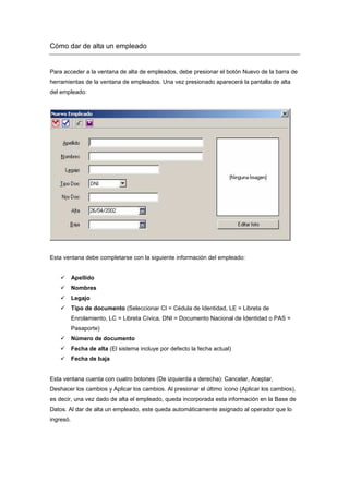 Cómo dar de alta un empleado
Para acceder a la ventana de alta de empleados, debe presionar el botón Nuevo de la barra de
herramientas de la ventana de empleados. Una vez presionado aparecerá la pantalla de alta
del empleado:
Esta ventana debe completarse con la siguiente información del empleado:
Apellido
Nombres
Legajo
Tipo de documento (Seleccionar CI = Cédula de Identidad, LE = Libreta de
Enrolamiento, LC = Libreta Cívica, DNI = Documento Nacional de Identidad o PAS =
Pasaporte)
Número de documento
Fecha de alta (El sistema incluye por defecto la fecha actual)
Fecha de baja
Esta ventana cuenta con cuatro botones (De izquierda a derecha): Cancelar, Aceptar,
Deshacer los cambios y Aplicar los cambios. Al presionar el último icono (Aplicar los cambios),
es decir, una vez dado de alta el empleado, queda incorporada esta información en la Base de
Datos. Al dar de alta un empleado, este queda automáticamente asignado al operador que lo
ingresó.
 