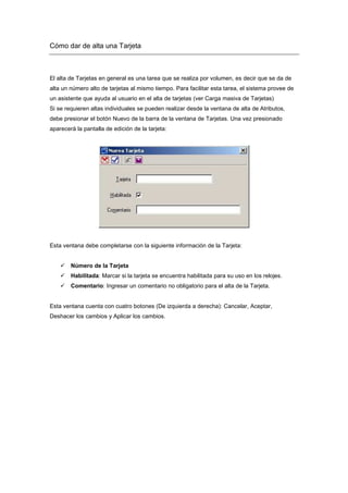 Cómo dar de alta una Tarjeta
El alta de Tarjetas en general es una tarea que se realiza por volumen, es decir que se da de
alta un número alto de tarjetas al mismo tiempo. Para facilitar esta tarea, el sistema provee de
un asistente que ayuda al usuario en el alta de tarjetas (ver Carga masiva de Tarjetas)
Si se requieren altas individuales se pueden realizar desde la ventana de alta de Atributos,
debe presionar el botón Nuevo de la barra de la ventana de Tarjetas. Una vez presionado
aparecerá la pantalla de edición de la tarjeta:
Esta ventana debe completarse con la siguiente información de la Tarjeta:
Número de la Tarjeta
Habilitada: Marcar si la tarjeta se encuentra habilitada para su uso en los relojes.
Comentario: Ingresar un comentario no obligatorio para el alta de la Tarjeta.
Esta ventana cuenta con cuatro botones (De izquierda a derecha): Cancelar, Aceptar,
Deshacer los cambios y Aplicar los cambios.
 
