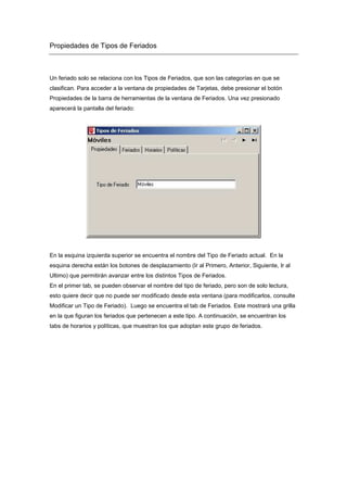 Propiedades de Tipos de Feriados
Un feriado solo se relaciona con los Tipos de Feriados, que son las categorías en que se
clasifican. Para acceder a la ventana de propiedades de Tarjetas, debe presionar el botón
Propiedades de la barra de herramientas de la ventana de Feriados. Una vez presionado
aparecerá la pantalla del feriado:
En la esquina izquierda superior se encuentra el nombre del Tipo de Feriado actual. En la
esquina derecha están los botones de desplazamiento (Ir al Primero, Anterior, Siguiente, Ir al
Ultimo) que permitirán avanzar entre los distintos Tipos de Feriados.
En el primer tab, se pueden observar el nombre del tipo de feriado, pero son de solo lectura,
esto quiere decir que no puede ser modificado desde esta ventana (para modificarlos, consulte
Modificar un Tipo de Feriado). Luego se encuentra el tab de Feriados. Este mostrará una grilla
en la que figuran los feriados que pertenecen a este tipo. A continuación, se encuentran los
tabs de horarios y políticas, que muestran los que adoptan este grupo de feriados.
 