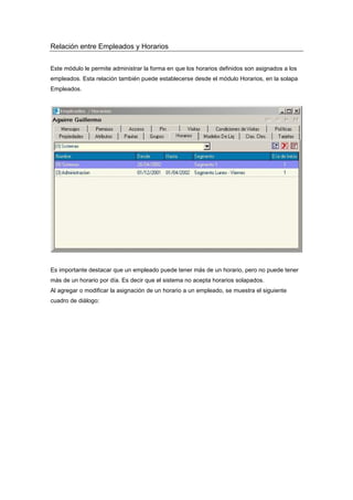 Relación entre Empleados y Horarios
Este módulo le permite administrar la forma en que los horarios definidos son asignados a los
empleados. Esta relación también puede establecerse desde el módulo Horarios, en la solapa
Empleados.
Es importante destacar que un empleado puede tener más de un horario, pero no puede tener
más de un horario por día. Es decir que el sistema no acepta horarios solapados.
Al agregar o modificar la asignación de un horario a un empleado, se muestra el siguiente
cuadro de diálogo:
 