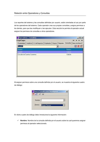 Relación entre Operadores y Consultas
Los reportes del sistema y las consultas definidas por usuario, están orientadas al uso por parte
de los operadores del sistema. Cada operador crea sus propias consultas y asigna permisos a
los demás, para que las modifiquen o las ejecuten. Esta sección le permite al operador actual
asignar los permisos de consultas a otros operadores.
Al asignar permisos sobre una consulta definida por el usuario, se muestra el siguiente cuadro
de diálogo:
En dicho cuadro de diálogo debe introducirse la siguiente información:
Nombre: Nombre de la consulta definida por el usuario sobre la cual queremos asignar
permisos al operador seleccionado.
 