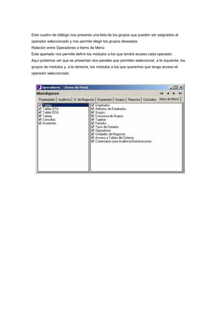 Este cuadro de diálogo nos presenta una lista de los grupos que pueden ser asignados al
operador seleccionado y nos permite elegir los grupos deseados.
Relación entre Operadores e Items de Menú
Este apartado nos permite definir los módulos a los que tendrá acceso cada operador.
Aquí podemos ver que se presentan dos paneles que permiten seleccionar, a la izquierda, los
grupos de módulos y, a la derecha, los módulos a los que queremos que tenga acceso el
operador seleccionado.
 