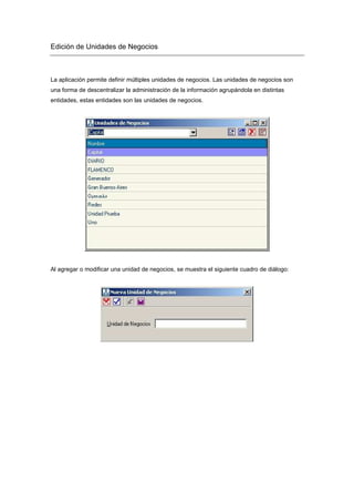 Edición de Unidades de Negocios
La aplicación permite definir múltiples unidades de negocios. Las unidades de negocios son
una forma de descentralizar la administración de la información agrupándola en distintas
entidades, estas entidades son las unidades de negocios.
Al agregar o modificar una unidad de negocios, se muestra el siguiente cuadro de diálogo:
 