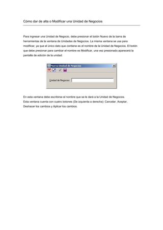 Cómo dar de alta o Modificar una Unidad de Negocios
Para ingresar una Unidad de Negocio, debe presionar el botón Nuevo de la barra de
herramientas de la ventana de Unidades de Negocios. La misma ventana se usa para
modificar, ya que el único dato que contiene es el nombre de la Unidad de Negocios. El botón
que debe presionar para cambiar el nombre es Modificar, una vez presionado aparecerá la
pantalla de edición de la unidad:
En esta ventana debe escribirse el nombre que se le dará a la Unidad de Negocios.
Esta ventana cuenta con cuatro botones (De izquierda a derecha): Cancelar, Aceptar,
Deshacer los cambios y Aplicar los cambios.
 