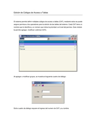 Edición de Códigos de Acceso a Tablas
El sistema permite definir múltiples códigos de acceso a tablas (CAT), mediante estos se puede
asignar permisos a los operadores para la edición de las tablas del sistema. Cada CAT tiene un
nombre que lo identifica y un número que indica la prioridad o el nivel del permiso. Este módulo
le permite agregar, modificar o eliminar CATs.
Al agregar o modificar grupos, se muestra el siguiente cuadro de diálogo:
Dicho cuadro de diálogo requiere el ingreso del numero de CAT y su nombre.
 