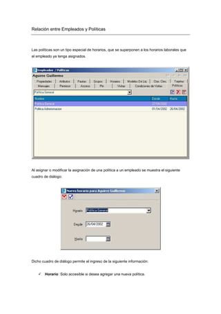 Relación entre Empleados y Políticas
Las políticas son un tipo especial de horarios, que se superponen a los horarios laborales que
el empleado ya tenga asignados.
Al asignar o modificar la asignación de una política a un empleado se muestra el siguiente
cuadro de diálogo:
Dicho cuadro de diálogo permite el ingreso de la siguiente información:
Horario: Solo accesible si desea agregar una nueva política.
 