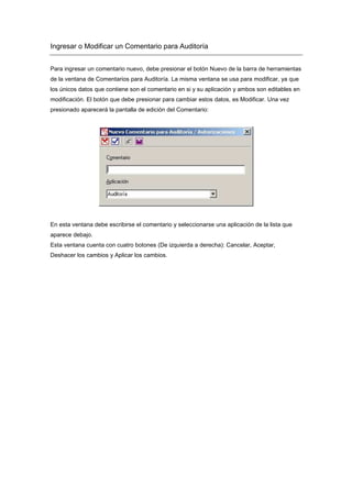 Ingresar o Modificar un Comentario para Auditoría
Para ingresar un comentario nuevo, debe presionar el botón Nuevo de la barra de herramientas
de la ventana de Comentarios para Auditoría. La misma ventana se usa para modificar, ya que
los únicos datos que contiene son el comentario en si y su aplicación y ambos son editables en
modificación. El botón que debe presionar para cambiar estos datos, es Modificar. Una vez
presionado aparecerá la pantalla de edición del Comentario:
En esta ventana debe escribirse el comentario y seleccionarse una aplicación de la lista que
aparece debajo.
Esta ventana cuenta con cuatro botones (De izquierda a derecha): Cancelar, Aceptar,
Deshacer los cambios y Aplicar los cambios.
 