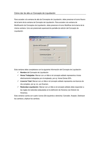 Cómo dar de alta un Concepto de Liquidación
Para acceder a la ventana de alta de Conceptos de Liquidación, debe presionar el icono Nuevo
de la barra de la ventana de Concepto de Liquidación. Para acceder a la ventana de
Modificación de Conceptos de Liquidación, debe presionar el icono Modificar de la barra de la
misma ventana. Una vez presionado aparecerá la pantalla de edición del Concepto de
Liquidación:
Esta ventana debe completarse con la siguiente información del Concepto de Liquidación:
Nombre del Concepto de Liquidación
Horas Trabajadas: Marcar con un tilde si el concepto editado representa a horas
efectivamente trabajadas por el empleado, por ej. Horas Extras 50%.
Licencia Total: Marcar con un tilde si el concepto editado representa una licencia de
día completo, por ej. Lic. por Examen.
Redondea Liquidación: Marcar con un tilde si el concepto editado debe responder a
las reglas de redondeo estipuladas en la definición de Horarios (ver Edición de
Horarios).
Esta ventana cuenta con cuatro íconos (De izquierda a derecha): Cancelar, Aceptar, Deshacer
los cambios y Aplicar los cambios.
 