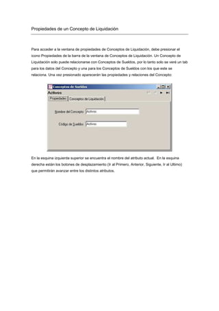 Propiedades de un Concepto de Liquidación
Para acceder a la ventana de propiedades de Conceptos de Liquidación, debe presionar el
icono Propiedades de la barra de la ventana de Conceptos de Liquidación. Un Concepto de
Liquidación solo puede relacionarse con Conceptos de Sueldos, por lo tanto solo se veré un tab
para los datos del Concepto y una para los Conceptos de Sueldos con los que este se
relaciona. Una vez presionado aparecerán las propiedades y relaciones del Concepto:
En la esquina izquierda superior se encuentra el nombre del atributo actual. En la esquina
derecha están los botones de desplazamiento (Ir al Primero, Anterior, Siguiente, Ir al Ultimo)
que permitirán avanzar entre los distintos atributos.
 