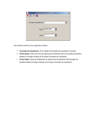 Las ventana cuenta con los siguientes campos:
Concepto de Liquidación: Es el código de Concepto de Liquidación a asociar.
Fecha desde: Fecha de inicio de vigencia de la relación entre el Concepto de Sueldos
editado y el código indicado en el campo Concepto de Liquidación.
Fecha hasta: Fecha de finalización de vigencia de la imputación del Concepto de
Sueldos editado al código indicado en el campo Concepto de Liquidación.
 