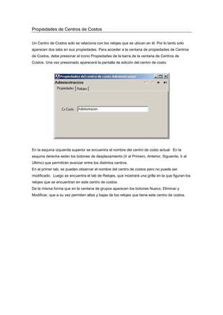Propiedades de Centros de Costos
Un Centro de Costos solo se relaciona con los relojes que se ubican en él. Por lo tanto solo
aparecen dos tabs en sus propiedades. Para acceder a la ventana de propiedades de Centros
de Costos, debe presionar el icono Propiedades de la barra de la ventana de Centros de
Costos. Una vez presionado aparecerá la pantalla de edición del centro de costo:
En la esquina izquierda superior se encuentra el nombre del centro de costo actual. En la
esquina derecha están los botones de desplazamiento (Ir al Primero, Anterior, Siguiente, Ir al
Ultimo) que permitirán avanzar entre los distintos centros.
En el primer tab, se pueden observar el nombre del centro de costos pero no puede ser
modificado. Luego se encuentra el tab de Relojes, que mostrará una grilla en la que figuran los
relojes que se encuentran en este centro de costos.
De la misma forma que en la ventana de grupos aparecen los botones Nuevo, Eliminar y
Modificar, que a su vez permiten altas y bajas de los relojes que tiene este centro de costos.
 