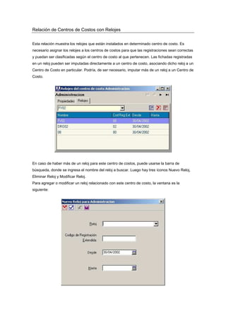 Relación de Centros de Costos con Relojes
Esta relación muestra los relojes que están instalados en determinado centro de costo. Es
necesario asignar los relojes a los centros de costos para que las registraciones sean correctas
y puedan ser clasificadas según el centro de costo al que pertenecen. Las fichadas registradas
en un reloj pueden ser imputadas directamente a un centro de costo, asociando dicho reloj a un
Centro de Costo en particular. Podría, de ser necesario, imputar más de un reloj a un Centro de
Costo.
En caso de haber más de un reloj para este centro de costos, puede usarse la barra de
búsqueda, donde se ingresa el nombre del reloj a buscar. Luego hay tres íconos Nuevo Reloj,
Eliminar Reloj y Modificar Reloj.
Para agregar o modificar un reloj relacionado con este centro de costo, la ventana es la
siguiente:
 