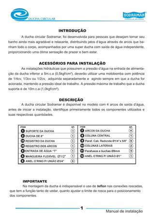 INTRODUÇÃO
        A ducha circular Sodramar, foi desenvolvida para pessoas que desejam tornar seu
banho ainda mais agradável e relaxante, distribuindo jatos d’água através de arcos que ba-
nham todo o corpo, acompanhados por uma super ducha com saída de água independente,
proporcionando uma ótima sensação de prazer e bem estar.


                    ACESSÓRIOS PARA INSTALAÇÃO
        As instalações hidráulicas que possuirem a pressão d’água na entrada de alimenta-
ção da ducha inferior a 5m.c.a (0,5kgf/cm²), deverão utilizar uma motobomba com potência
de 1/4cv, 1/3cv ou 1/2cv, adquirida separadamente e agindo sempre em que a ducha for
acionada, mantendo a pressão ideal de trabalho. A pressão máxima de trabalho que a ducha
suporta é de 10m.c.a (1,0kgf/cm²).


                                 DESCRIÇÃO
        A ducha circular Sodramar é disponível no modelo com 4 arcos de saída d’água,
antes de iniciar a instalação, identifique primeiramente todos os componentes utilizados e
suas respectivas quantidades.




        IMPORTANTE
        Na montagem da ducha é indispensável o uso de teflon nas conexões roscadas,
que tem a função tanto de vedar, quanto ajustar o limite de rosca para o posicionamento
dos componentes.


                                               1
 