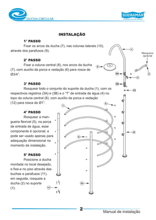INSTALAÇÃO
         1° PASSO
         Fixar os arcos da ducha (7), nas colunas laterais (10),
através dos parafusos (9).

         2° PASSO
         Fixar a coluna central (8), nos arcos da ducha
(7), com auxílio da porca e vedação (6) para rosca de
Ø3/4”.

         3° PASSO
         Rosquear todo o conjunto do suporte da ducha (1), com os
respectivos registros (3A) e (3B) e o “T” de entrada de água (4) no
topo da coluna central (8), com auxílio da porca e vedação
(12) para rosca de Ø1”.

          4° PASSO
          Rosquear a man-
gueira flexível (5), na porca
de entrada de água, esse
componente é opcional, e
pode ser usado apenas para
adequação dimensional no
momento da instalação.

          5° PASSO
          Posicione a ducha
montada no local desejado,
e fixe-a no piso através das
buchas e parafusos (11),
em seguida, rosqueie a
ducha (2) no suporte
(1).




                                               2
 